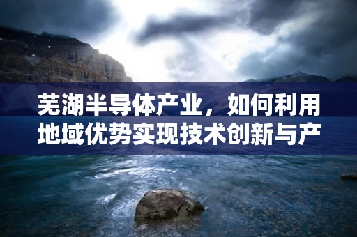 芜湖半导体产业，如何利用地域优势实现技术创新与产业升级？