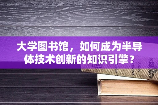大学图书馆，如何成为半导体技术创新的知识引擎？