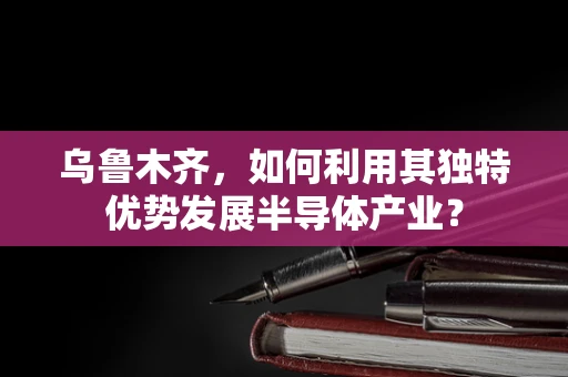 乌鲁木齐，如何利用其独特优势发展半导体产业？