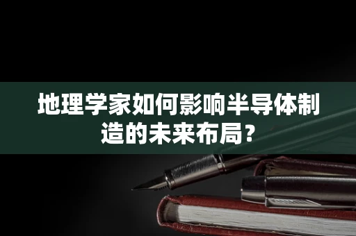 地理学家如何影响半导体制造的未来布局？