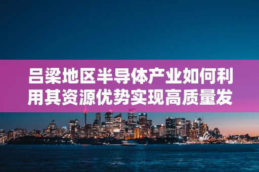 吕梁地区半导体产业如何利用其资源优势实现高质量发展？
