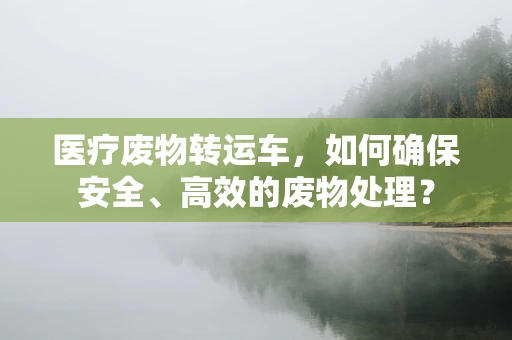 医疗废物转运车，如何确保安全、高效的废物处理？