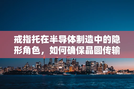 戒指托在半导体制造中的隐形角色，如何确保晶圆传输的精准与安全？