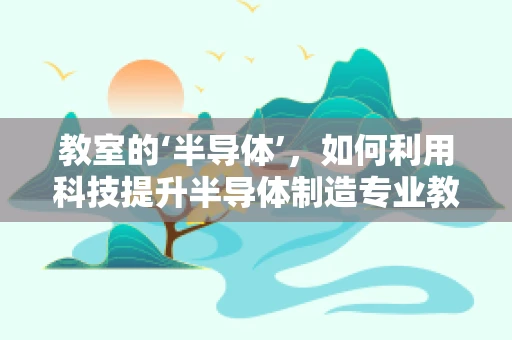 教室的‘半导体’，如何利用科技提升半导体制造专业教育？