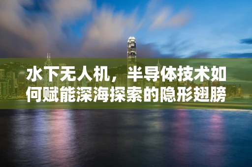 水下无人机，半导体技术如何赋能深海探索的隐形翅膀？