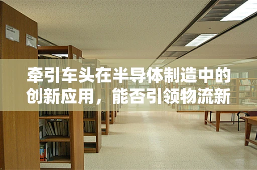 牵引车头在半导体制造中的创新应用，能否引领物流新纪元？