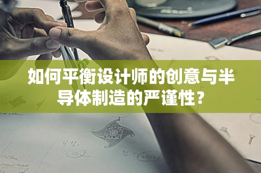 如何平衡设计师的创意与半导体制造的严谨性？