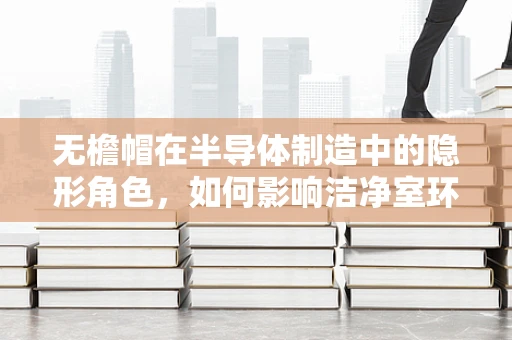 无檐帽在半导体制造中的隐形角色，如何影响洁净室环境与员工安全？