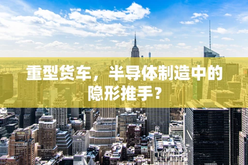 重型货车，半导体制造中的隐形推手？