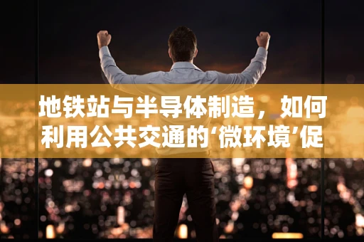 地铁站与半导体制造，如何利用公共交通的‘微环境’促进技术创新？