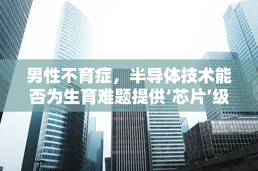 男性不育症，半导体技术能否为生育难题提供‘芯片’级解决方案？