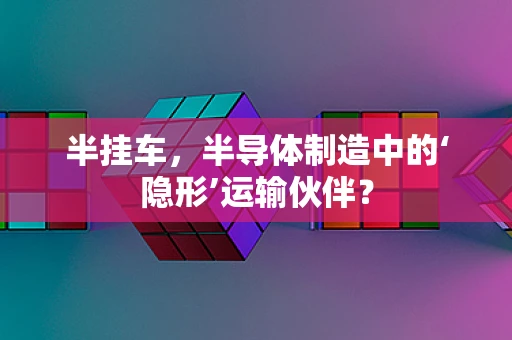 半挂车，半导体制造中的‘隐形’运输伙伴？