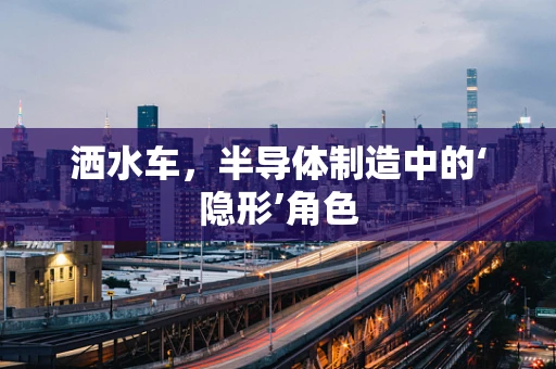洒水车，半导体制造中的‘隐形’角色