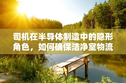 司机在半导体制造中的隐形角色，如何确保洁净室物流的无误运行？