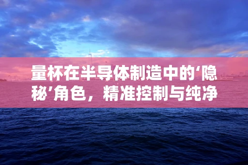 量杯在半导体制造中的‘隐秘’角色，精准控制与纯净挑战