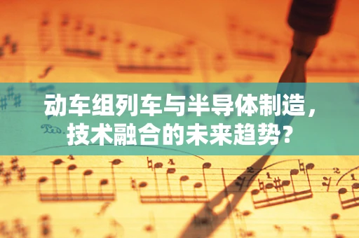 动车组列车与半导体制造，技术融合的未来趋势？