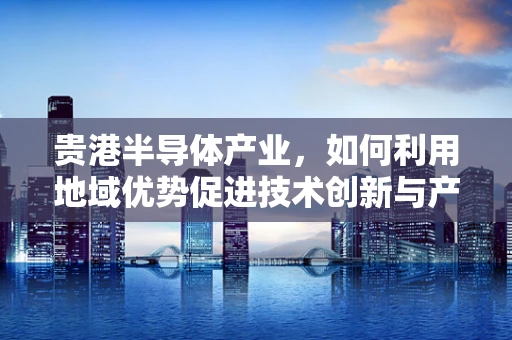 贵港半导体产业，如何利用地域优势促进技术创新与产业升级？