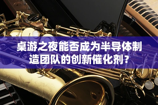 桌游之夜能否成为半导体制造团队的创新催化剂？