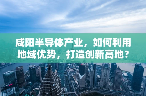 咸阳半导体产业，如何利用地域优势，打造创新高地？