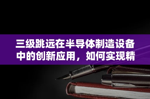 三级跳远在半导体制造设备中的创新应用，如何实现精准定位与高效传输？