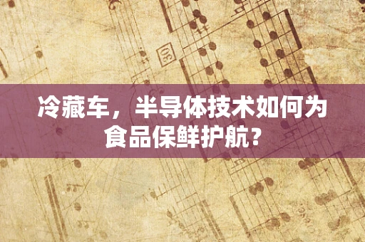 冷藏车，半导体技术如何为食品保鲜护航？