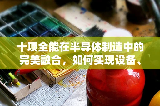 十项全能在半导体制造中的完美融合，如何实现设备、工艺与人才的全面优化？