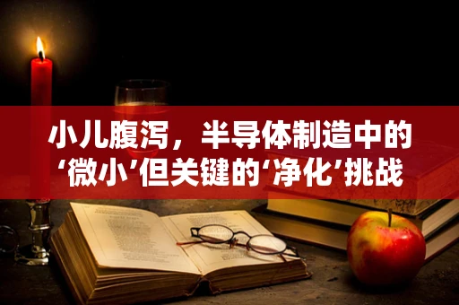 小儿腹泻，半导体制造中的‘微小’但关键的‘净化’挑战？