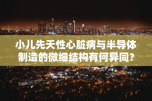 小儿先天性心脏病与半导体制造的微细结构有何异同？