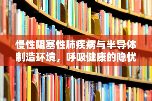 慢性阻塞性肺疾病与半导体制造环境，呼吸健康的隐忧？