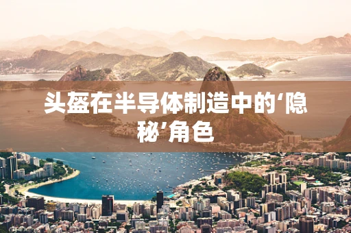 头盔在半导体制造中的‘隐秘’角色