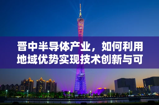 晋中半导体产业，如何利用地域优势实现技术创新与可持续发展？