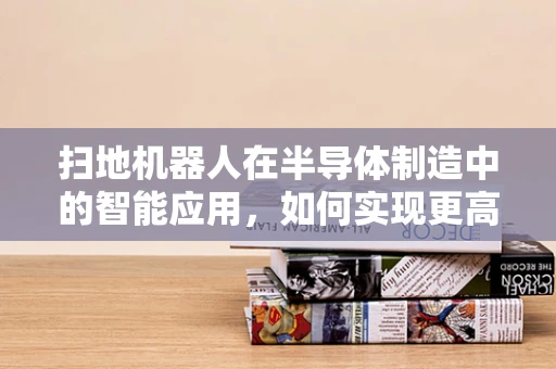 扫地机器人在半导体制造中的智能应用，如何实现更高效的微尘捕捉？