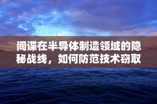 间谍在半导体制造领域的隐秘战线，如何防范技术窃取？