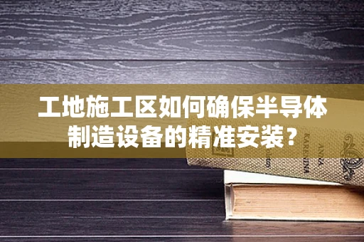 工地施工区如何确保半导体制造设备的精准安装？