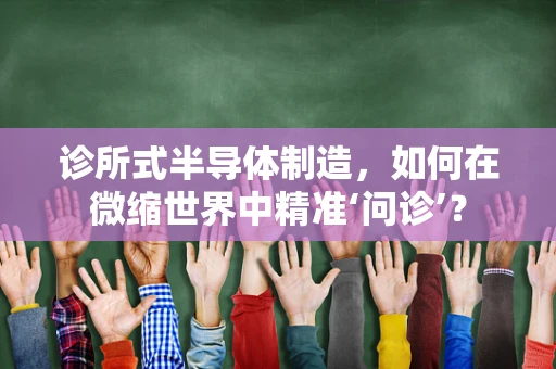 诊所式半导体制造，如何在微缩世界中精准‘问诊’？