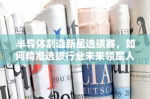半导体制造新星选拔赛，如何精准选拔行业未来领军人才？