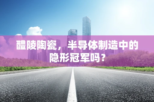 醴陵陶瓷，半导体制造中的隐形冠军吗？