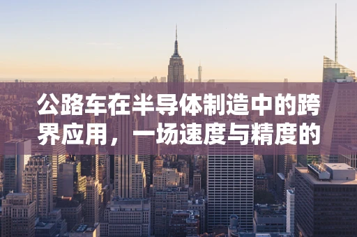 公路车在半导体制造中的跨界应用，一场速度与精度的较量？