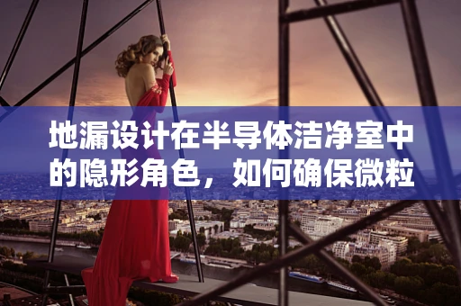 地漏设计在半导体洁净室中的隐形角色，如何确保微粒无遗漏？
