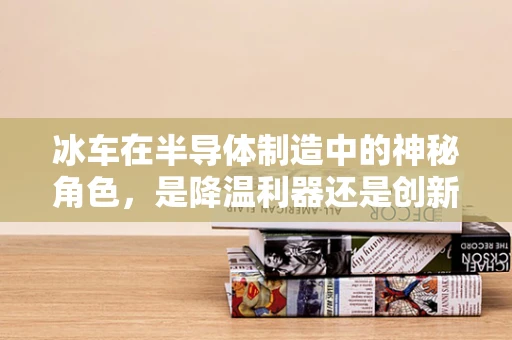 冰车在半导体制造中的神秘角色，是降温利器还是创新挑战？