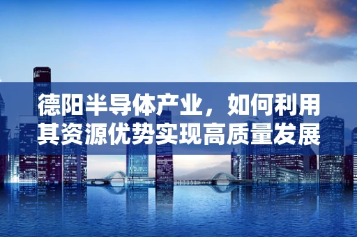 德阳半导体产业，如何利用其资源优势实现高质量发展？