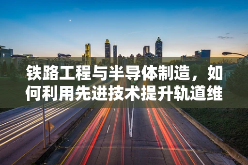 铁路工程与半导体制造，如何利用先进技术提升轨道维护效率？