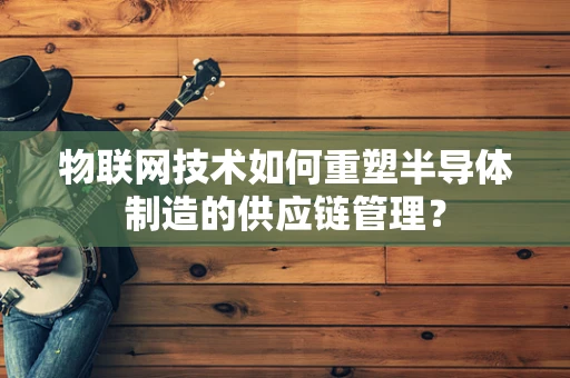 物联网技术如何重塑半导体制造的供应链管理？