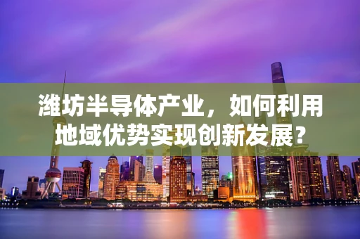 潍坊半导体产业，如何利用地域优势实现创新发展？