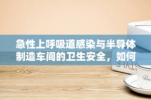 急性上呼吸道感染与半导体制造车间的卫生安全，如何避免交叉感染风险？