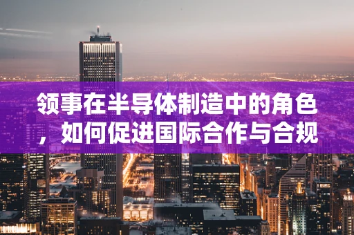 领事在半导体制造中的角色，如何促进国际合作与合规？