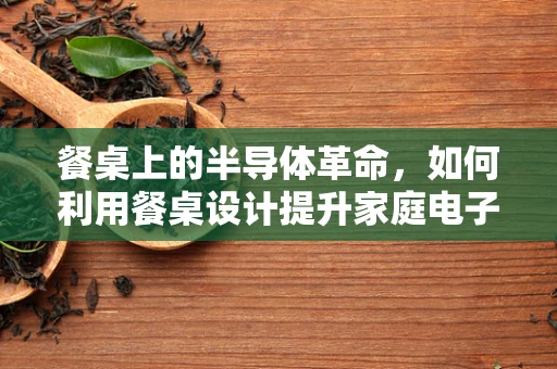 餐桌上的半导体革命，如何利用餐桌设计提升家庭电子设备互联体验？