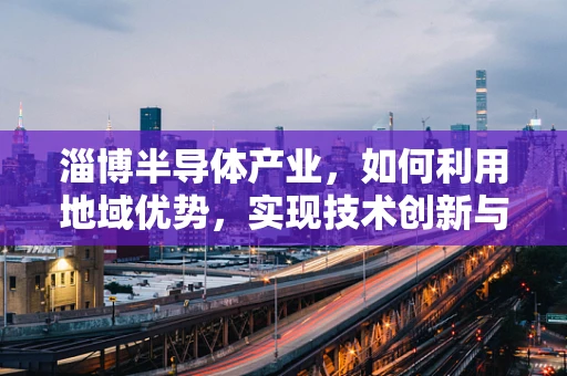 淄博半导体产业，如何利用地域优势，实现技术创新与产业升级？