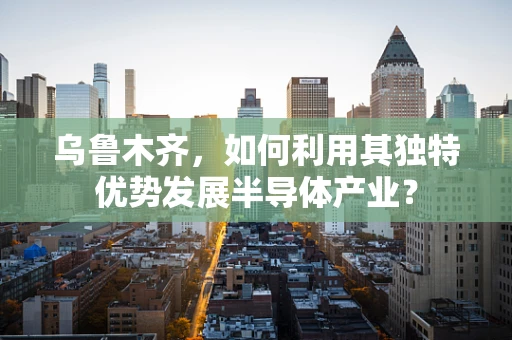 乌鲁木齐，如何利用其独特优势发展半导体产业？