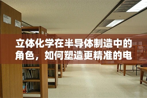 立体化学在半导体制造中的角色，如何塑造更精准的电子结构？
